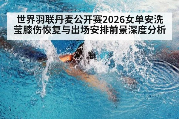 世界羽联丹麦公开赛2026女单安洗莹膝伤恢复与出场安排前景深度分析