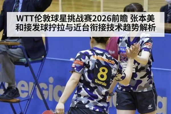 WTT伦敦球星挑战赛2026前瞻 张本美和接发球拧拉与近台衔接技术趋势解析