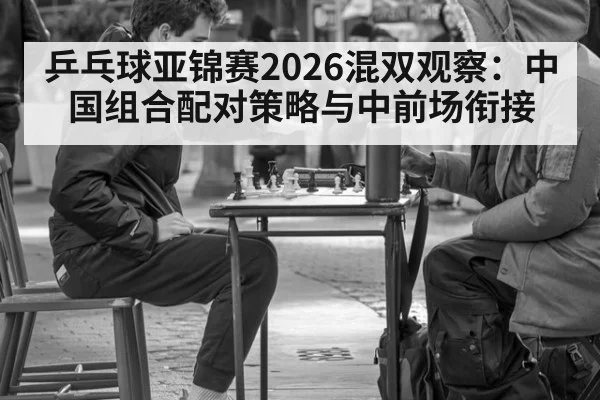 乒乓球亚锦赛2026混双观察：中国组合配对策略与中前场衔接