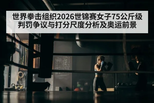 世界拳击组织2026世锦赛女子75公斤级判罚争议与打分尺度分析及奥运前景